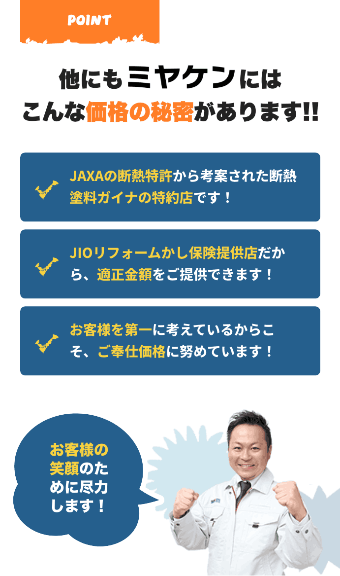 他にもミヤケンにはこんな価格の秘密があります!!JAXAの断熱特許から考案された断熱塗料ガイナの特約店です!JIOリフォームかし保険提供店だから、適正金額をご提供できます!お客様を第一に考えているからこそ、ご奉仕価格に努めています!