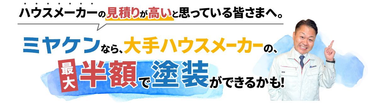 ハウスメーカーの見積りが高いと思っている皆さまへ。ミヤケンなら、大手ハウスメーカーの、最大半額で塗装ができるかも!
